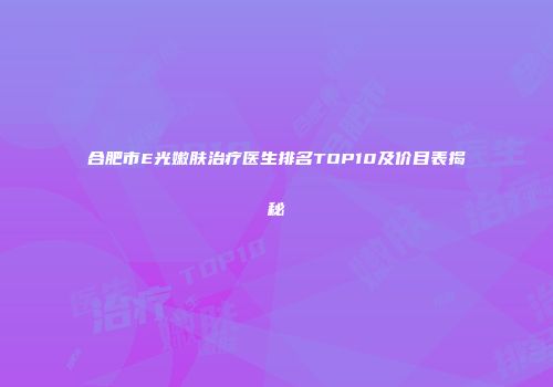 合肥市E光嫩肤治疗医生排名TOP10及价目表揭秘