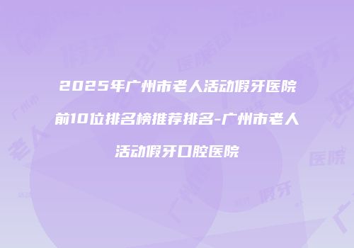 2025年广州市老人活动假牙医院前10位排名榜推荐排名-广州市老人活动假牙口腔医院