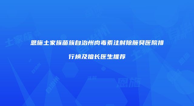 恩施土家族苗族自治州肉毒素注射除腋臭医院排行榜及擅长医生推荐