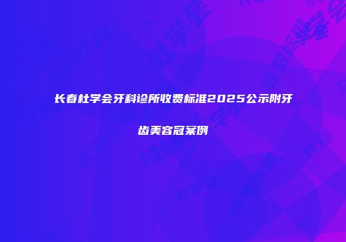 长春杜学会牙科诊所收费标准2025公示附牙齿美容冠案例
