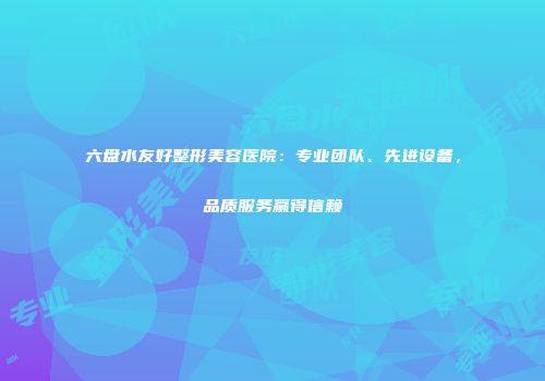 六盘水友好整形美容医院：专业团队、先进设备，品质服务赢得信赖