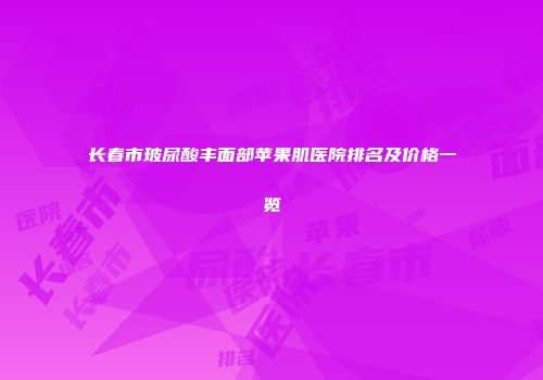 长春市玻尿酸丰面部苹果肌医院排名及价格一览