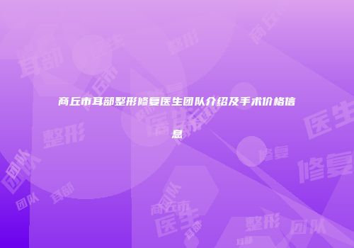 商丘市耳部整形修复医生团队介绍及手术价格信息