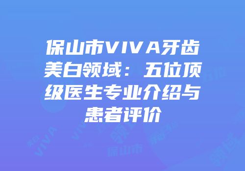 保山市VIVA牙齿美白领域：五位顶级医生专业介绍与患者评价