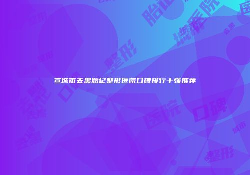 宣城市去黑胎记整形医院口碑排行十强推荐