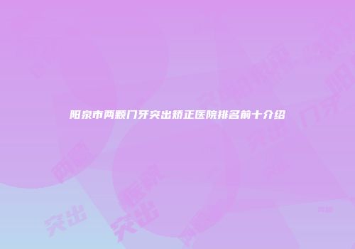 阳泉市两颗门牙突出矫正医院排名前十介绍