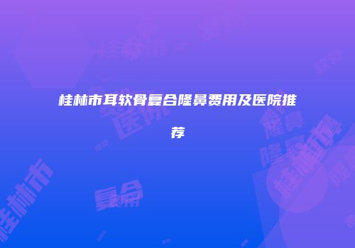 桂林市耳软骨复合隆鼻费用及医院推荐