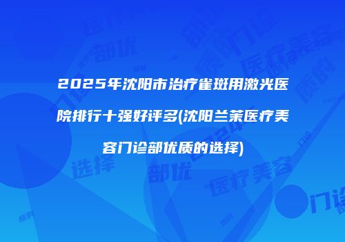 2025年沈阳市治疗雀斑用激光医院排行十强好评多(沈阳兰茉医疗美容门诊部优质的选择)