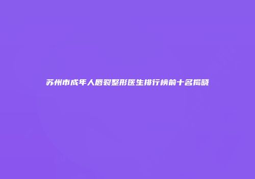 苏州市成年人唇裂整形医生排行榜前十名揭晓
