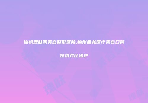 锦州瑰肤润美容整形医院,锦州金龙医疗美容口碑技术对比出炉