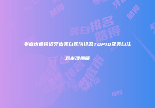 娄底市皓得适牙齿美白医院排名TOP10及美白注意事项揭晓