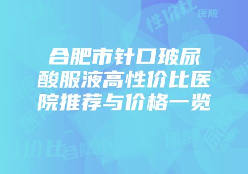 合肥市针口玻尿酸服液高性价比医院推荐与价格一览