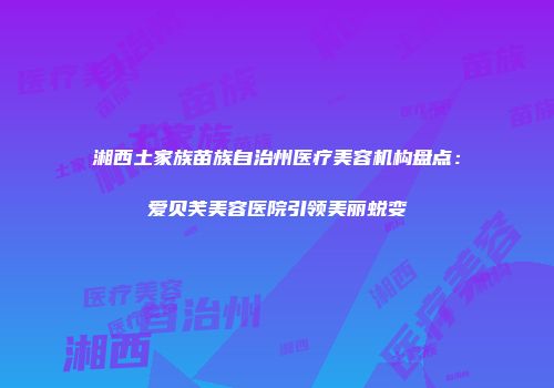 湘西土家族苗族自治州医疗美容机构盘点：爱贝芙美容医院引领美丽蜕变
