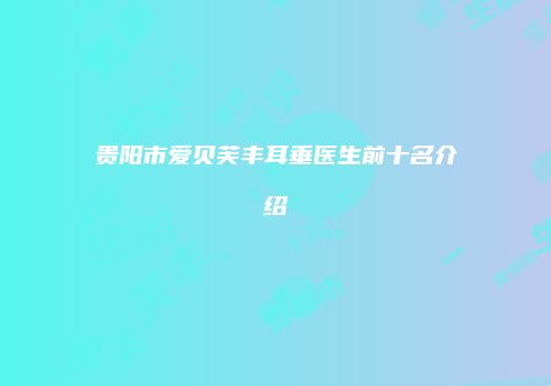 贵阳市爱贝芙丰耳垂医生前十名介绍