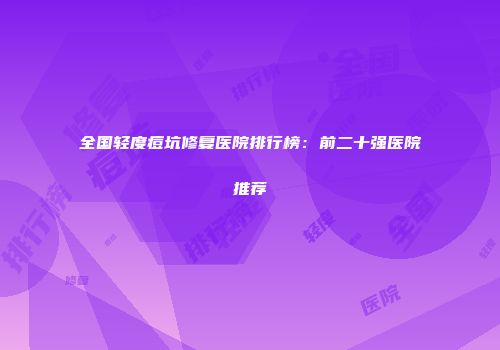 全国轻度痘坑修复医院排行榜：前二十强医院推荐