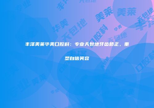 丰泽美莱华美口腔科：专业天包地牙齿矫正，重塑自信笑容