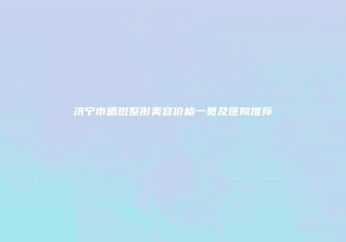 济宁市晒斑整形美容价格一览及医院推荐