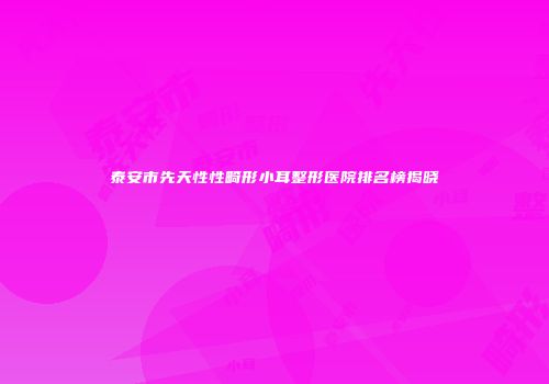 泰安市先天性性畸形小耳整形医院排名榜揭晓
