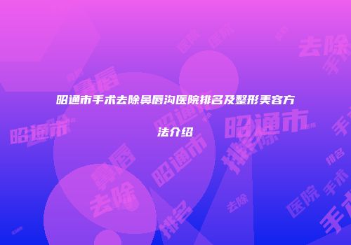 昭通市手术去除鼻唇沟医院排名及整形美容方法介绍