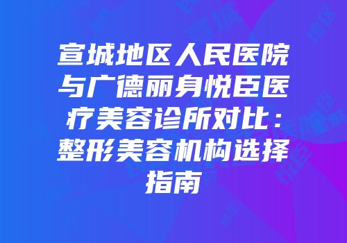 宣城地区人民医院与广德丽身悦臣医疗美容诊所对比：整形美容机构选择指南