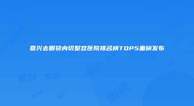 嘉兴去眼袋内切整容医院排名榜TOP5重磅发布