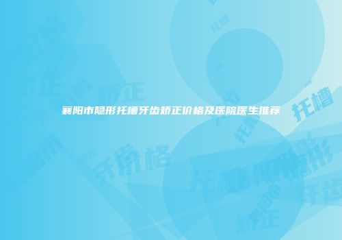 襄阳市隐形托槽牙齿矫正价格及医院医生推荐