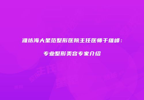 潍坊海大星范整形医院主任医师于维峰：专业整形美容专家介绍
