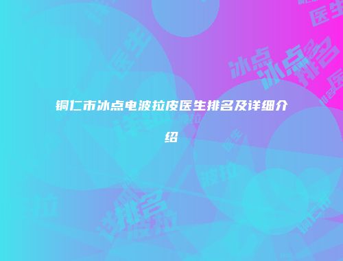 铜仁市冰点电波拉皮医生排名及详细介绍