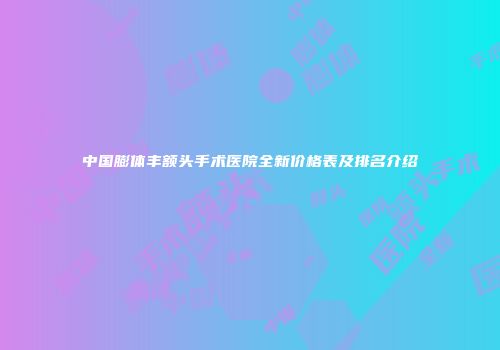 中国膨体丰额头手术医院全新价格表及排名介绍