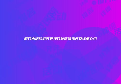 厦门市活动假牙牙托口腔医院排名及详细介绍