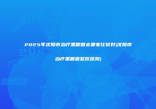 2025年沈阳市治疗黑眼圈去哪家比较好(沈阳市治疗黑眼圈整形医院)