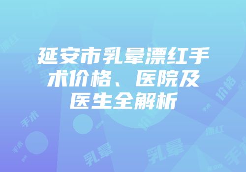 延安市乳晕漂红手术价格、医院及医生全解析