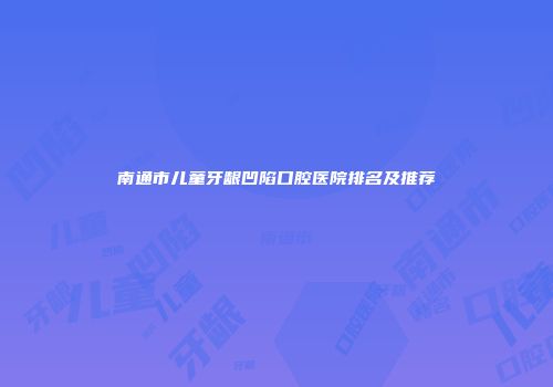 南通市儿童牙龈凹陷口腔医院排名及推荐