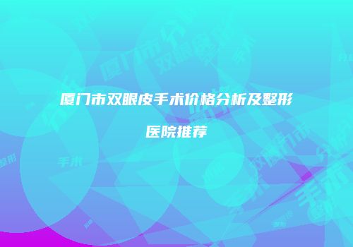 厦门市双眼皮手术价格分析及整形医院推荐