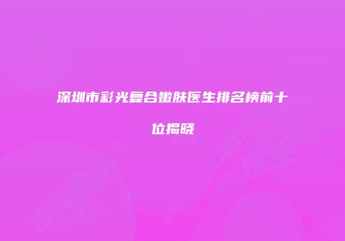 深圳市彩光复合嫩肤医生排名榜前十位揭晓