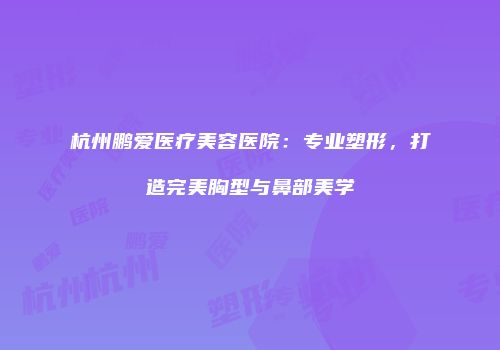 杭州鹏爱医疗美容医院：专业塑形，打造完美胸型与鼻部美学