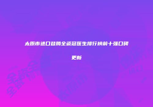 太原市进口登腾全瓷冠医生排行榜前十强口碑更新