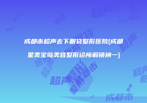 成都市超声去下眼袋整形医院(成都星美宝岛美容整形诊所解锁榜一)
