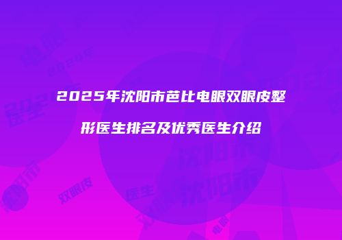 2025年沈阳市芭比电眼双眼皮整形医生排名及优秀医生介绍