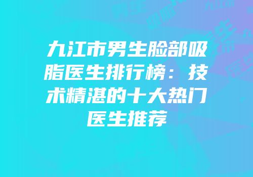 九江市男生脸部吸脂医生排行榜：技术精湛的十大热门医生推荐