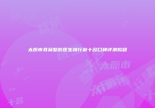 太原市耳朵整形医生排行前十名口碑评测揭晓