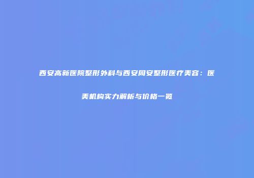 西安高新医院整形外科与西安周安整形医疗美容：医美机构实力解析与价格一览