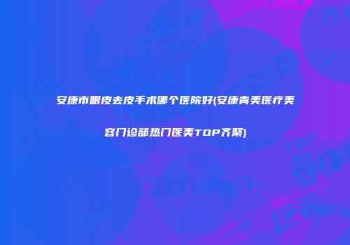 安康市眼皮去皮手术哪个医院好(安康青美医疗美容门诊部热门医美TOP齐聚)