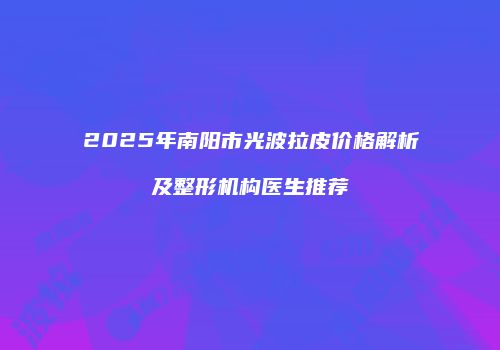 2025年南阳市光波拉皮价格解析及整形机构医生推荐