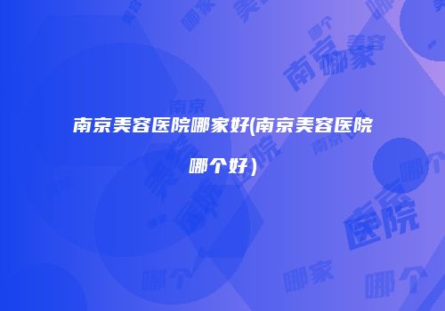 南京美容医院哪家好(南京美容医院哪个好）