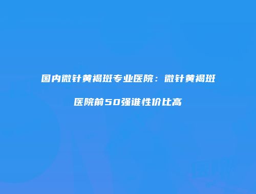 国内微针黄褐斑专业医院：微针黄褐斑医院前50强谁性价比高
