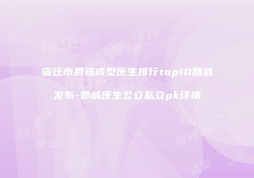宿迁市唇珠成型医生排行top10精选发布-郭威医生公立私立pk详情