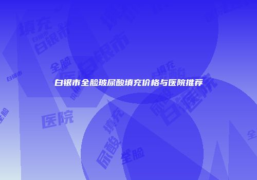白银市全脸玻尿酸填充价格与医院推荐