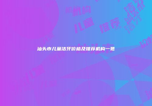 汕头市儿童洁牙价格及推荐机构一览