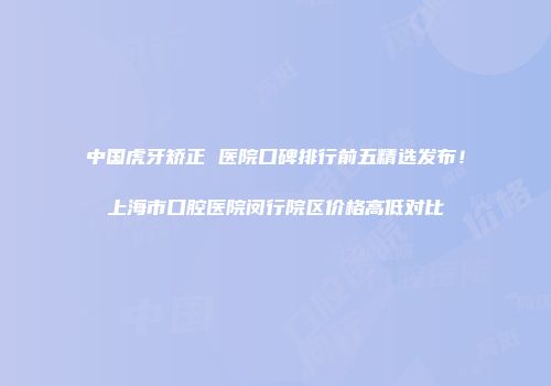 中国虎牙矫正 医院口碑排行前五精选发布！上海市口腔医院闵行院区价格高低对比